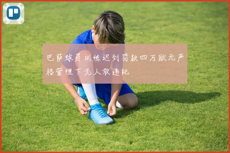 巴萨球员训练迟到罚款四万欧元严格管理下无人敢违纪