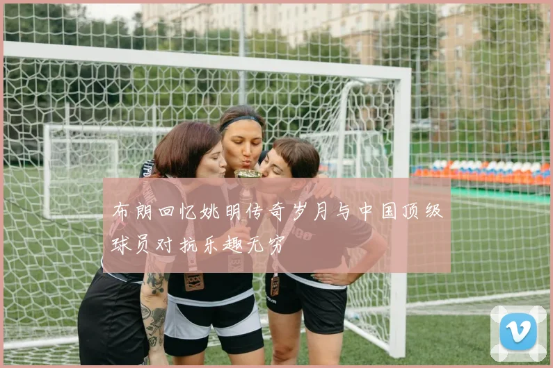 布朗回忆姚明传奇岁月与中国顶级球员对抗乐趣无穷