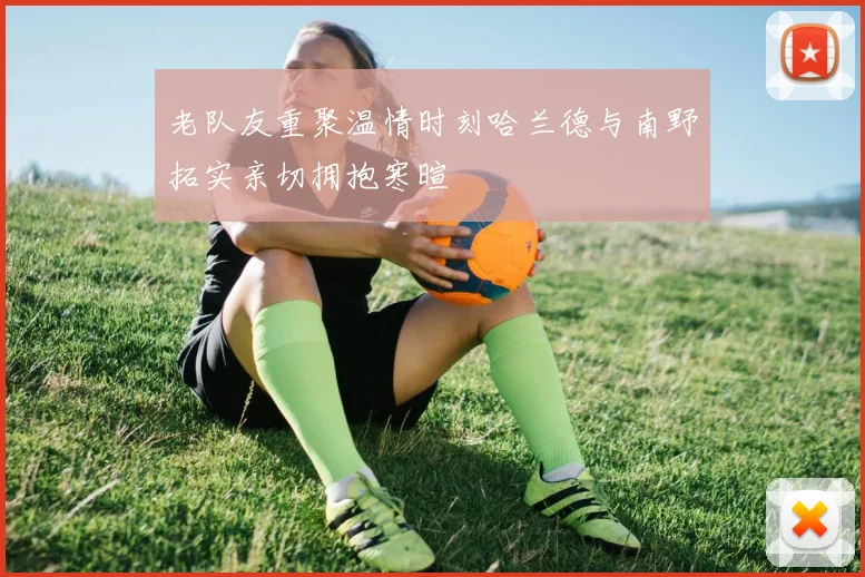 老队友重聚温情时刻哈兰德与南野拓实亲切拥抱寒暄