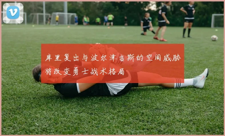 库里复出与波尔津吉斯的空间威胁将改变勇士战术格局