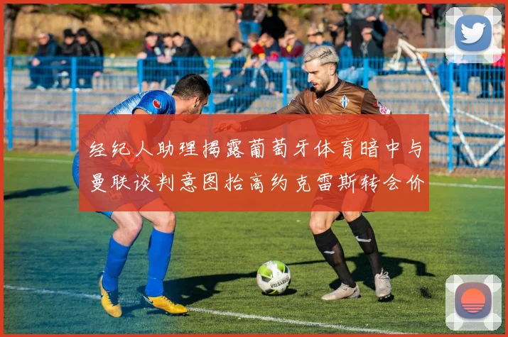 经纪人助理揭露葡萄牙体育暗中与曼联谈判意图抬高约克雷斯转会价格