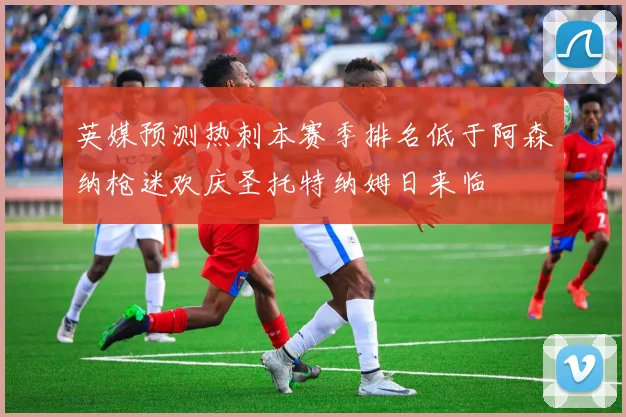 英媒预测热刺本赛季排名低于阿森纳枪迷欢庆圣托特纳姆日来临