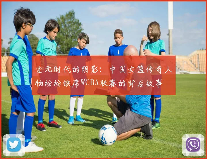 金元时代的阴影：中国女篮传奇人物纷纷缺席WCBA联赛的背后故事