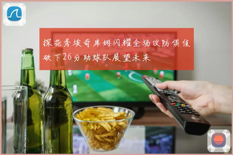 探花秀埃奇库姆闪耀全场攻防俱佳砍下26分助球队展望未来