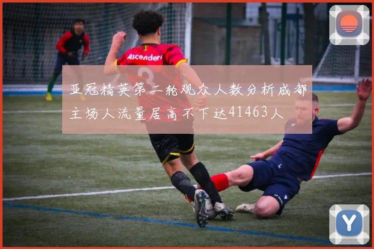 亚冠精英第二轮观众人数分析成都主场人流量居高不下达41463人