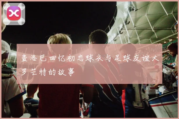 查洛巴回忆初恋球衣与足球友谊大罗芒特的故事