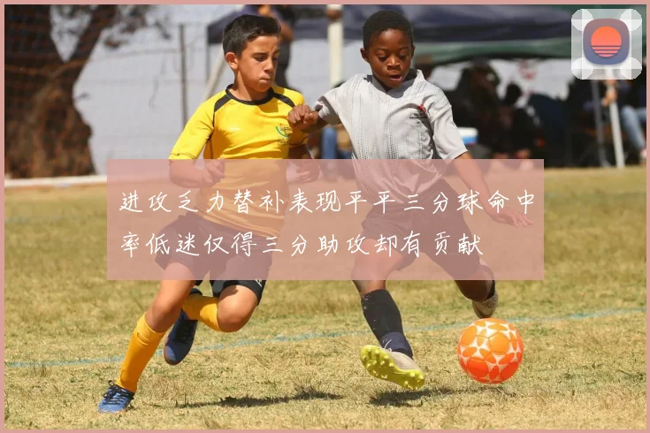 进攻乏力替补表现平平三分球命中率低迷仅得三分助攻却有贡献