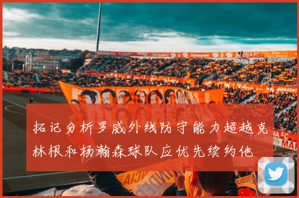 拓记分析罗威外线防守能力超越克林根和杨瀚森球队应优先续约他
