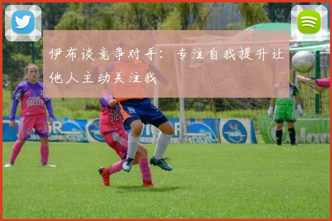 伊布谈竞争对手：专注自我提升让他人主动关注我