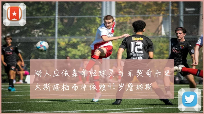 湖人应依靠年轻球员与东契奇和里夫斯搭档而非依赖41岁詹姆斯