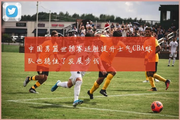 中国男篮世预赛连胜提升士气CBA球队也稳住了发展步伐