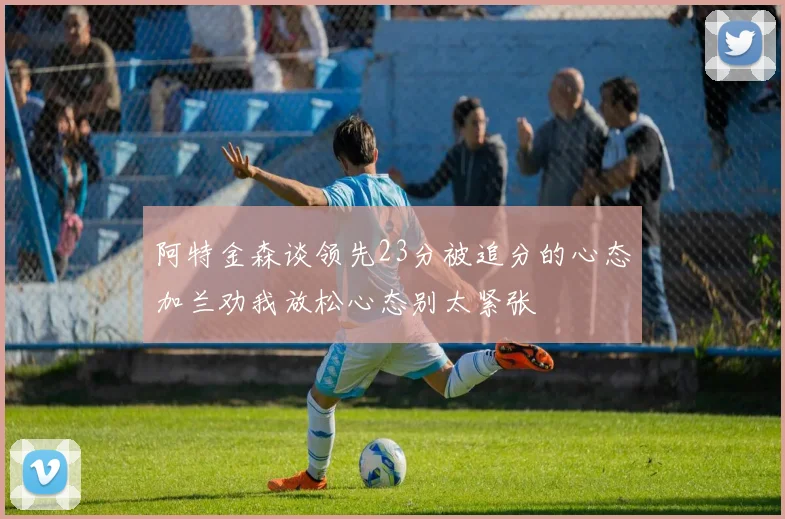 阿特金森谈领先23分被追分的心态加兰劝我放松心态别太紧张