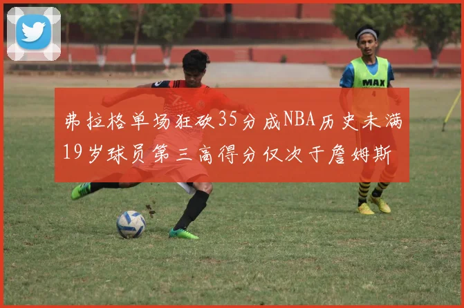 弗拉格单场狂砍35分成NBA历史未满19岁球员第三高得分仅次于詹姆斯