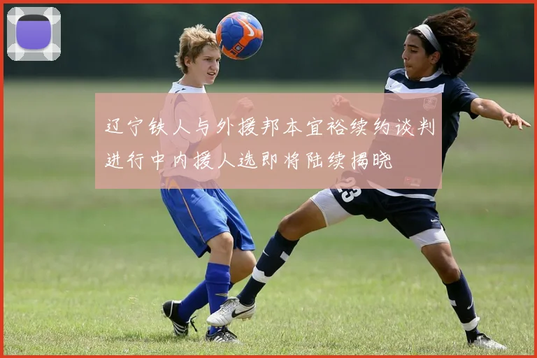 辽宁铁人与外援邦本宜裕续约谈判进行中内援人选即将陆续揭晓