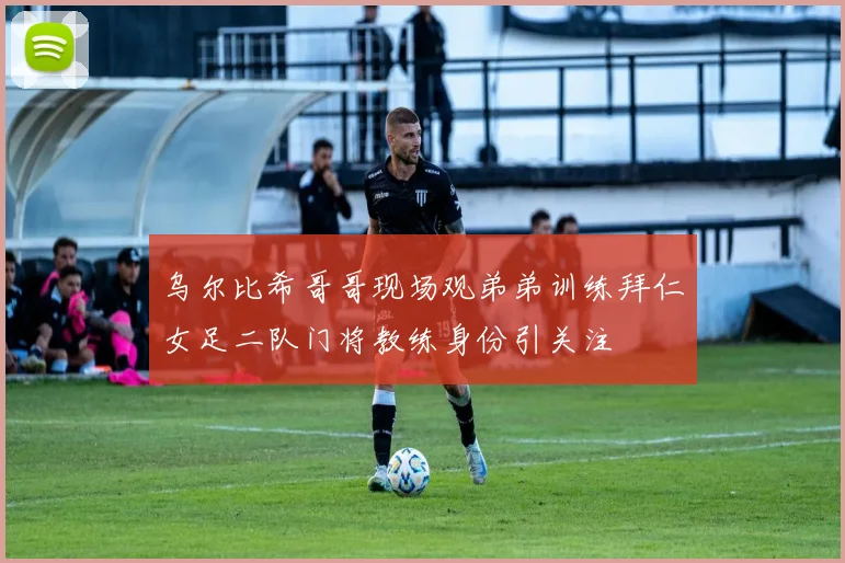 乌尔比希哥哥现场观弟弟训练拜仁女足二队门将教练身份引关注