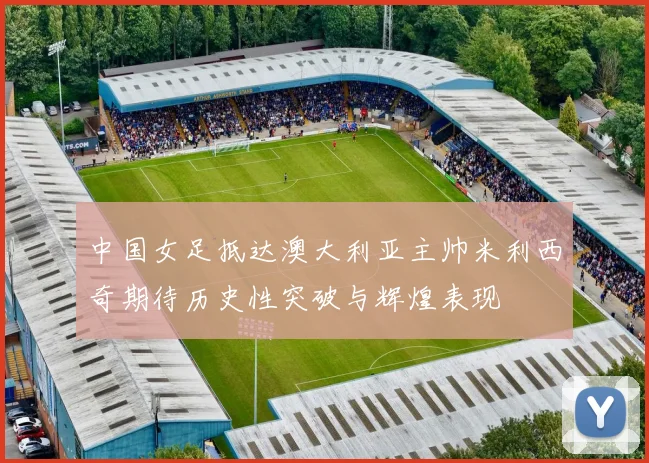中国女足抵达澳大利亚主帅米利西奇期待历史性突破与辉煌表现