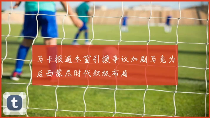 马卡报道冬窗引援争议加剧马竞为后西蒙尼时代积极布局