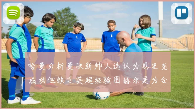 哈曼分析曼联新帅人选认为恩里克成功但缺乏英超经验图赫尔更为合适