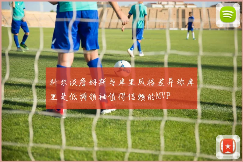 科尔谈詹姆斯与库里风格差异称库里是低调领袖值得信赖的MVP