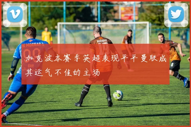 加克波本赛季英超表现平平曼联成其运气不佳的主场