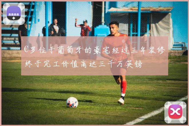 C罗位于葡萄牙的豪宅经过三年装修终于完工价值高达三千万英镑