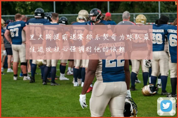 里夫斯提前退赛称东契奇为球队最佳进攻核心强调对他的依赖