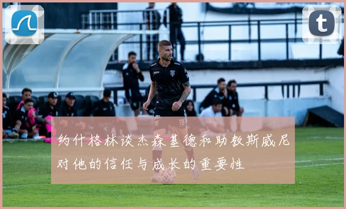 约什格林谈杰森基德和助教斯威尼对他的信任与成长的重要性
