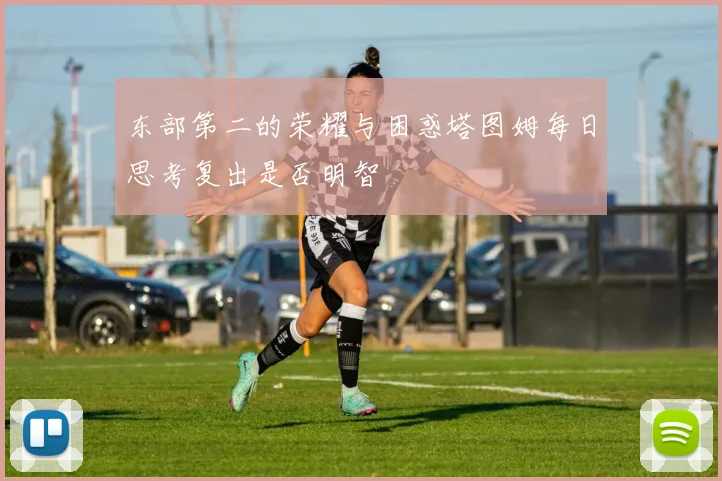 东部第二的荣耀与困惑塔图姆每日思考复出是否明智