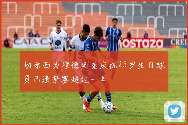 切尔西为穆德里克庆祝25岁生日球员已遭禁赛超过一年