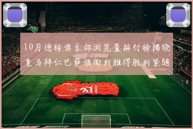 10月德转俱乐部浏览量排行榜揭晓皇马拜仁巴萨领衔利雅得胜利紧随其后