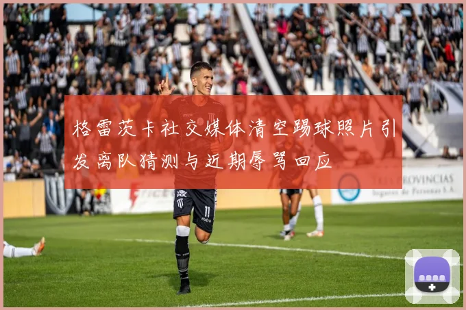 格雷茨卡社交媒体清空踢球照片引发离队猜测与近期辱骂回应
