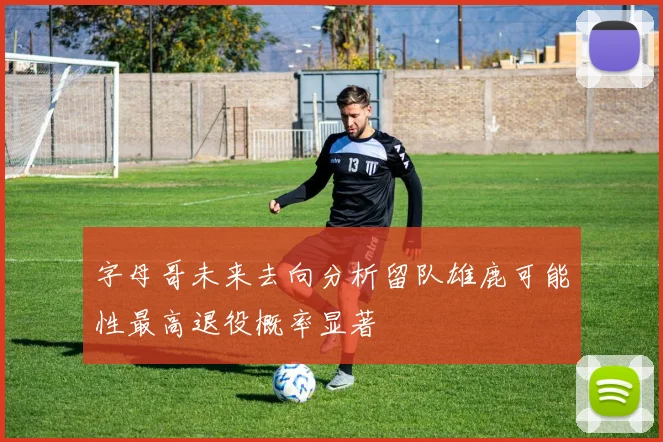 字母哥未来去向分析留队雄鹿可能性最高退役概率显著