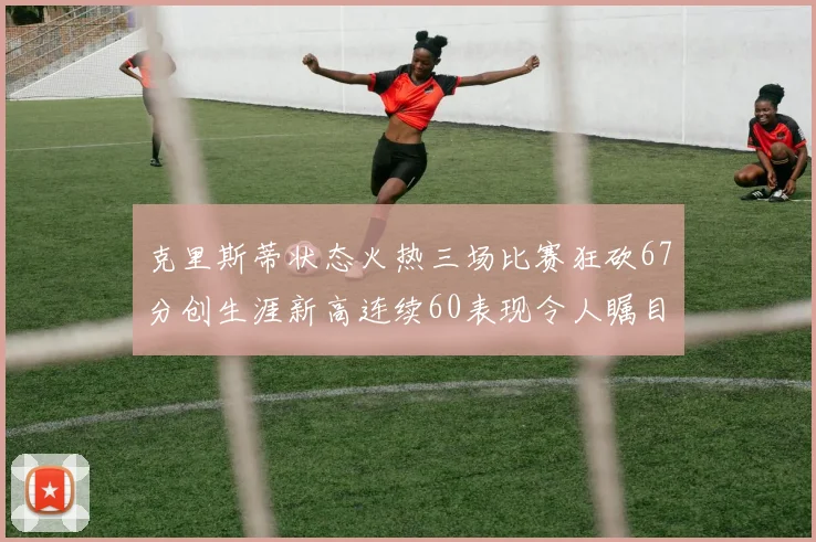 克里斯蒂状态火热三场比赛狂砍67分创生涯新高连续60表现令人瞩目