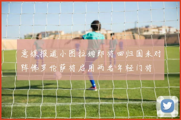 意媒报道小图拉姆即将回归国米对阵佛罗伦萨将启用两名年轻门将