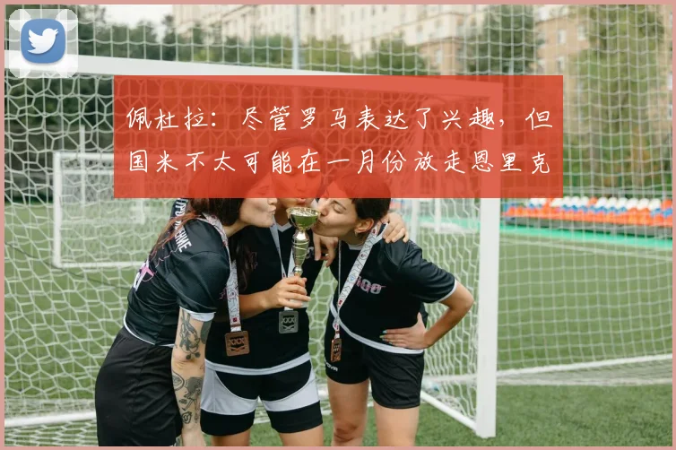 佩杜拉：尽管罗马表达了兴趣，但国米不太可能在一月份放走恩里克