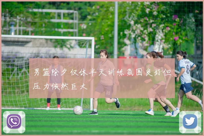 男篮除夕仅休半天训练氛围良好但压力依然巨大