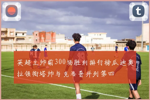 英超主帅前300场胜利排行榜瓜迪奥拉领衔塔帅与克洛普并列第四