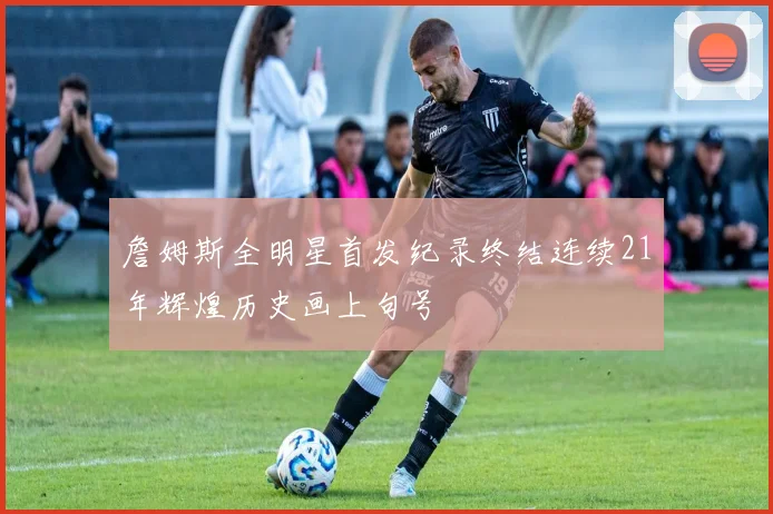 詹姆斯全明星首发纪录终结连续21年辉煌历史画上句号