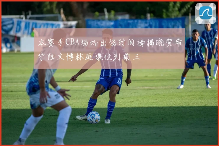 本赛季CBA场均出场时间榜揭晓贺希宁陆文博林庭谦位列前三