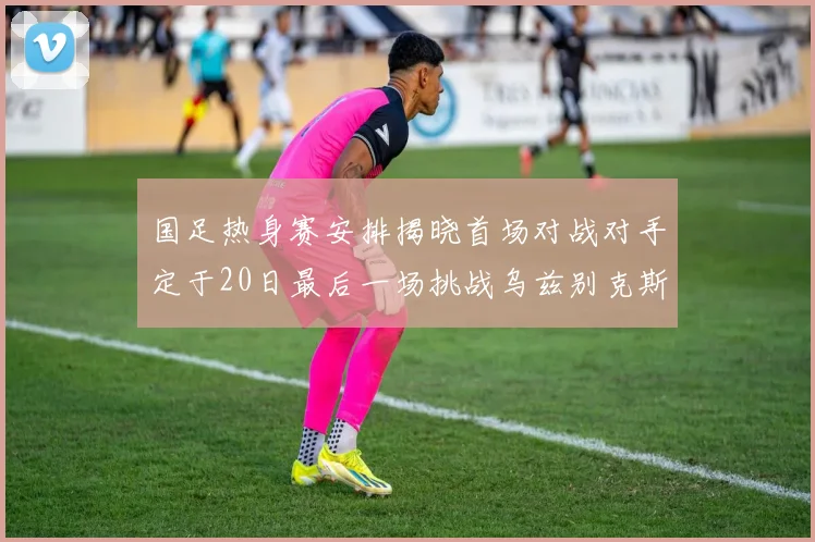 国足热身赛安排揭晓首场对战对手定于20日最后一场挑战乌兹别克斯坦
