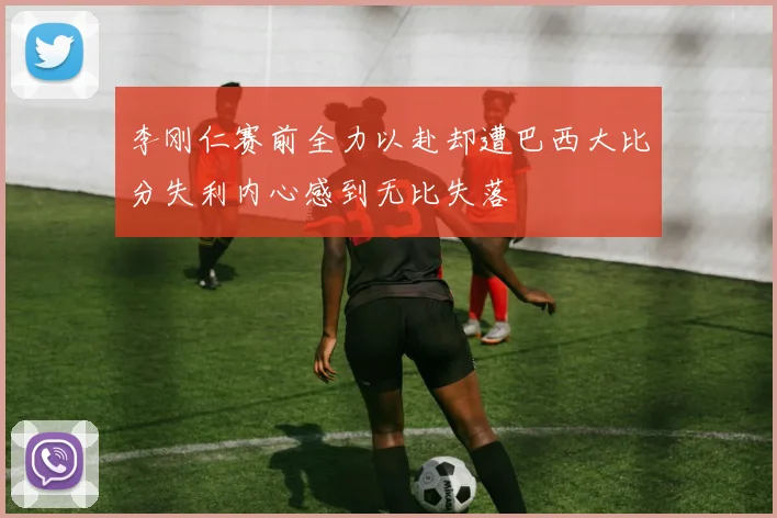 李刚仁赛前全力以赴却遭巴西大比分失利内心感到无比失落