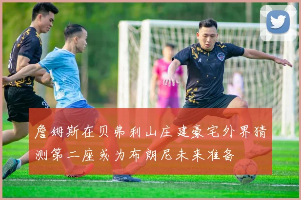 詹姆斯在贝弗利山庄建豪宅外界猜测第二座或为布朗尼未来准备