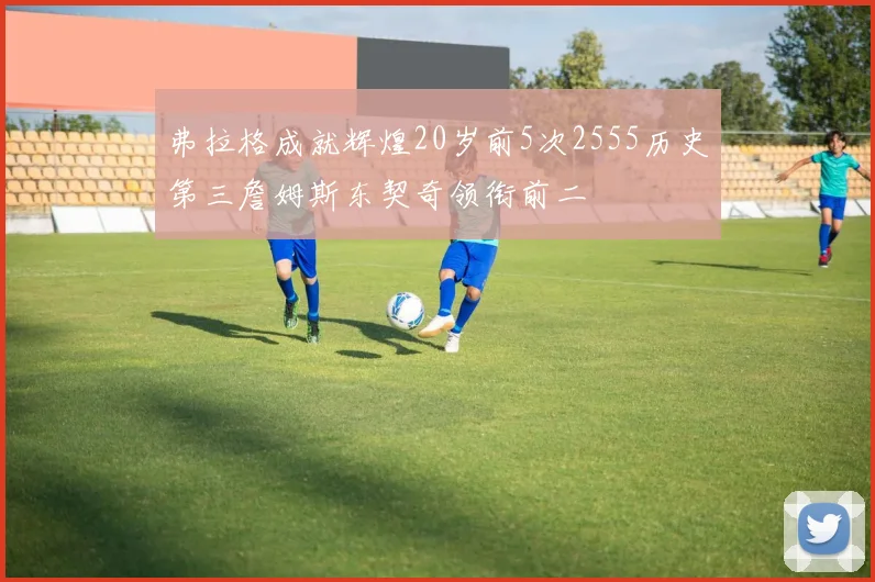 弗拉格成就辉煌20岁前5次2555历史第三詹姆斯东契奇领衔前二