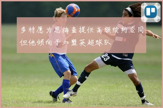 多特愿为恩梅查提供高额续约合同但他倾向于加盟英超球队