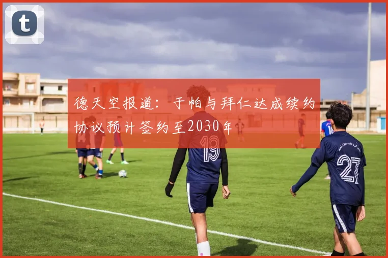 德天空报道：于帕与拜仁达成续约协议预计签约至2030年