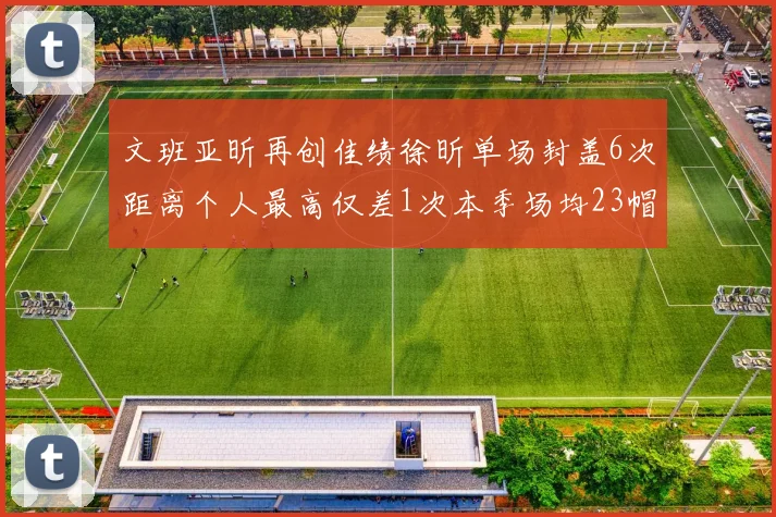 文班亚昕再创佳绩徐昕单场封盖6次距离个人最高仅差1次本季场均23帽领跑联盟