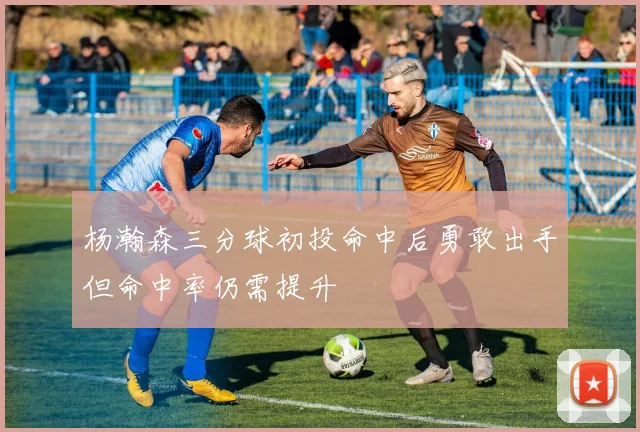 杨瀚森三分球初投命中后勇敢出手但命中率仍需提升