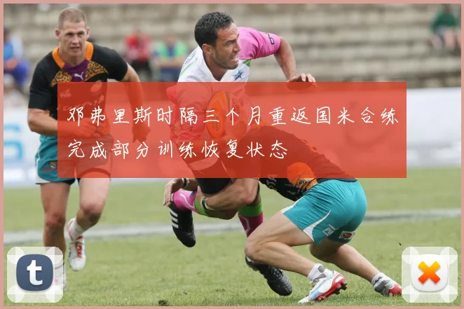 邓弗里斯时隔三个月重返国米合练完成部分训练恢复状态