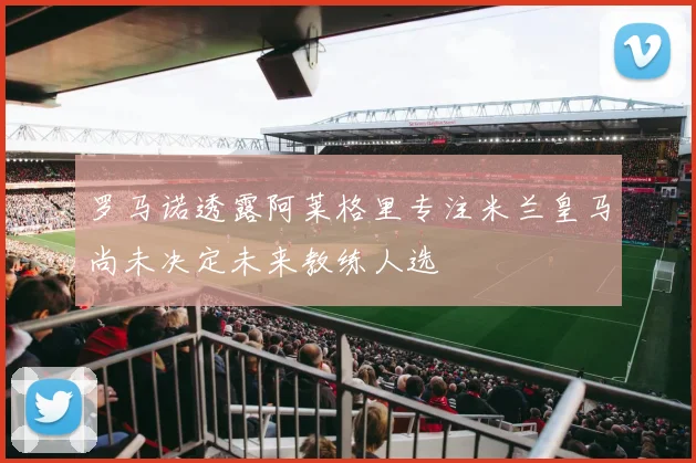 罗马诺透露阿莱格里专注米兰皇马尚未决定未来教练人选